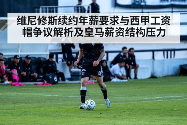 维尼修斯续约年薪要求与西甲工资帽争议解析及皇马薪资结构压力