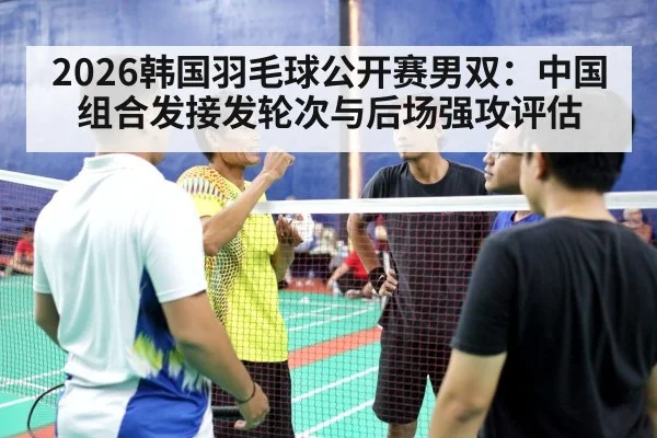 2026韩国羽毛球公开赛男双：中国组合发接发轮次与后场强攻评估