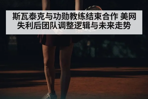 斯瓦泰克与功勋教练结束合作 美网失利后团队调整逻辑与未来走势