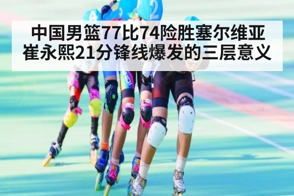 中国男篮77比74险胜塞尔维亚 崔永熙21分锋线爆发的三层意义